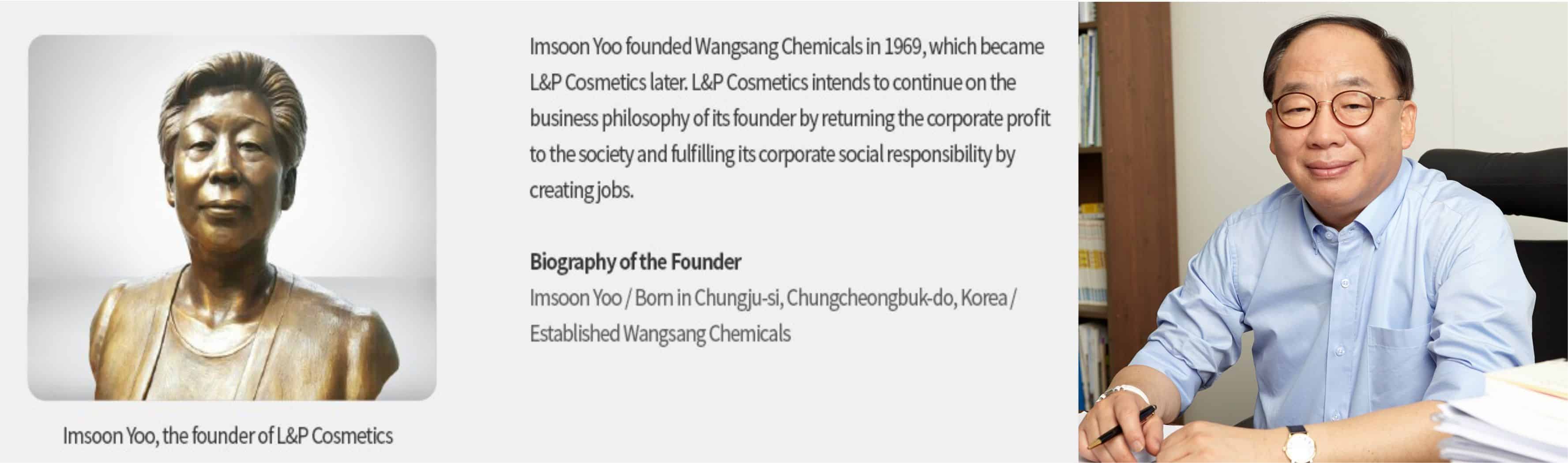 Tiền thân của L&P Cosmetics là Wangsang Chemicals được sáng lập bởi bà Imsoon Yoo sinh tại Chungju-si, Chungcheongbuk-do, Korea. Hiện tại con trai bà là ông Oh-Sub-Kwon đang là Chủ tịch kiêm Giám đốc Điều hành.